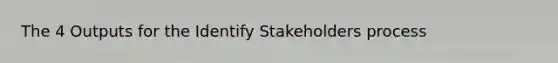 The 4 Outputs for the Identify Stakeholders process