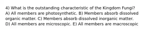 4) What is the outstanding characteristic of the Kingdom Fungi? A) All members are photosynthetic. B) Members absorb dissolved organic matter. C) Members absorb dissolved inorganic matter. D) All members are microscopic. E) All members are macroscopic