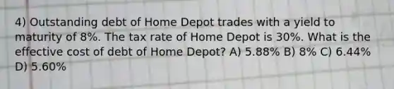 4) Outstanding debt of Home Depot trades with a yield to maturity of 8%. The tax rate of Home Depot is 30%. What is the effective cost of debt of Home Depot? A) 5.88% B) 8% C) 6.44% D) 5.60%