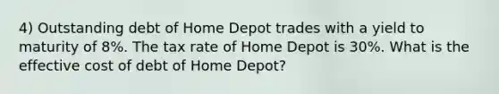 4) Outstanding debt of Home Depot trades with a yield to maturity of 8%. The tax rate of Home Depot is 30%. What is the effective cost of debt of Home Depot?