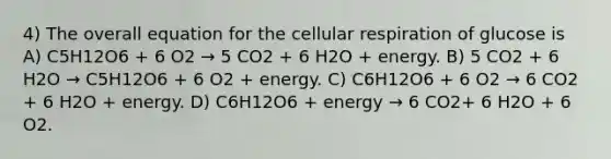 4) The overall equation for the <a href='https://www.questionai.com/knowledge/k1IqNYBAJw-cellular-respiration' class='anchor-knowledge'>cellular respiration</a> of glucose is A) C5H12O6 + 6 O2 → 5 CO2 + 6 H2O + energy. B) 5 CO2 + 6 H2O → C5H12O6 + 6 O2 + energy. C) C6H12O6 + 6 O2 → 6 CO2 + 6 H2O + energy. D) C6H12O6 + energy → 6 CO2+ 6 H2O + 6 O2.