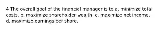 4 The overall goal of the financial manager is to a. minimize total costs. b. maximize shareholder wealth. c. maximize net income. d. maximize earnings per share.