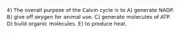 4) The overall purpose of the Calvin cycle is to A) generate NADP. B) give off oxygen for animal use. C) generate molecules of ATP. D) build organic molecules. E) to produce heat.