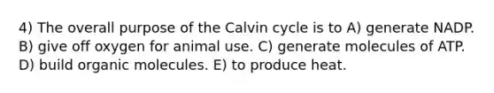 4) The overall purpose of the Calvin cycle is to A) generate NADP. B) give off oxygen for animal use. C) generate molecules of ATP. D) build organic molecules. E) to produce heat.