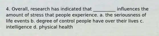 4. Overall, research has indicated that __________ influences the amount of stress that people experience. a. the seriousness of life events b. degree of control people have over their lives c. intelligence d. physical health