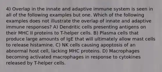 4) Overlap in the innate and adaptive immune system is seen in all of the following examples but one. Which of the following examples does not illustrate the overlap of innate and adaptive immune responses? A) Dendritic cells presenting antigens on their MHC II proteins to T-helper cells. B) Plasma cells that produce large amounts of IgE that will ultimately allow mast cells to release histamine. C) NK cells causing apoptosis of an abnormal host cell, lacking MHC proteins. D) Macrophages becoming activated macrophages in response to cytokines released by T-helper cells.