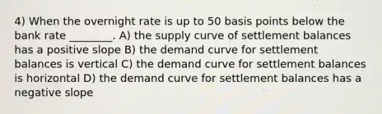 4) When the overnight rate is up to 50 basis points below the bank rate ________. A) the supply curve of settlement balances has a positive slope B) the demand curve for settlement balances is vertical C) the demand curve for settlement balances is horizontal D) the demand curve for settlement balances has a <a href='https://www.questionai.com/knowledge/kUdsC1Rkod-negative-slope' class='anchor-knowledge'>negative slope</a>