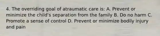 4. The overriding goal of atraumatic care is: A. Prevent or minimize the child's separation from the family B. Do no harm C. Promote a sense of control D. Prevent or minimize bodily injury and pain