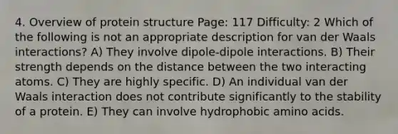 4. Overview of protein structure Page: 117 Difficulty: 2 Which of the following is not an appropriate description for van der Waals interactions? A) They involve dipole-dipole interactions. B) Their strength depends on the distance between the two interacting atoms. C) They are highly specific. D) An individual van der Waals interaction does not contribute significantly to the stability of a protein. E) They can involve hydrophobic amino acids.