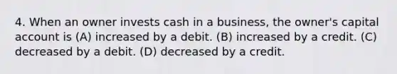 4. When an owner invests cash in a business, the owner's capital account is (A) increased by a debit. (B) increased by a credit. (C) decreased by a debit. (D) decreased by a credit.