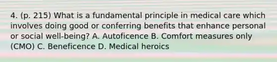 4. (p. 215) What is a fundamental principle in medical care which involves doing good or conferring benefits that enhance personal or social well-being? A. Autoficence B. Comfort measures only (CMO) C. Beneficence D. Medical heroics