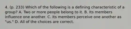 4. (p. 233) Which of the following is a defining characteristic of a group? A. Two or more people belong to it. B. Its members influence one another. C. Its members perceive one another as "us." D. All of the choices are correct.