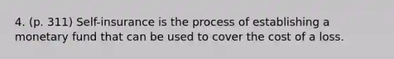 4. (p. 311) Self-insurance is the process of establishing a monetary fund that can be used to cover the cost of a loss.