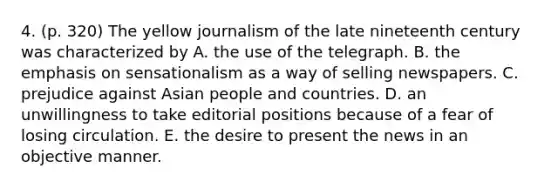 4. (p. 320) The yellow journalism of the late nineteenth century was characterized by A. the use of the telegraph. B. the emphasis on sensationalism as a way of selling newspapers. C. prejudice against Asian people and countries. D. an unwillingness to take editorial positions because of a fear of losing circulation. E. the desire to present the news in an objective manner.