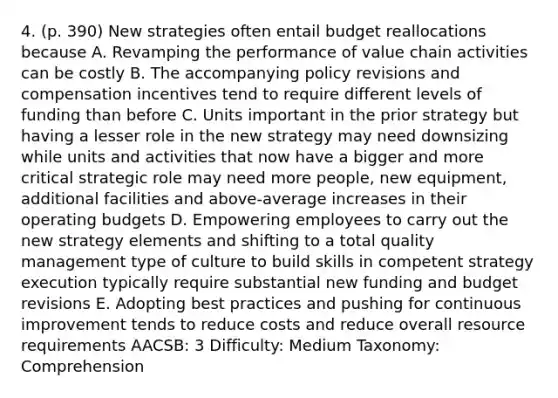 4. (p. 390) New strategies often entail budget reallocations because A. Revamping the performance of value chain activities can be costly B. The accompanying policy revisions and compensation incentives tend to require different levels of funding than before C. Units important in the prior strategy but having a lesser role in the new strategy may need downsizing while units and activities that now have a bigger and more critical strategic role may need more people, new equipment, additional facilities and above-average increases in their operating budgets D. Empowering employees to carry out the new strategy elements and shifting to a total quality management type of culture to build skills in competent strategy execution typically require substantial new funding and budget revisions E. Adopting best practices and pushing for continuous improvement tends to reduce costs and reduce overall resource requirements AACSB: 3 Difficulty: Medium Taxonomy: Comprehension