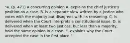 "4. (p. 471) A concurring opinion A. explains the chief justice's position on a case. B. is a separate view written by a justice who votes with the majority but disagrees with its reasoning. C. is delivered when the Court interprets a constitutional issue. D. is delivered when at least two justices, but less than a majority, hold the same opinion in a case. E. explains why the Court accepted the case in the first place."