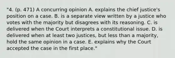 "4. (p. 471) A concurring opinion A. explains the chief justice's position on a case. B. is a separate view written by a justice who votes with the majority but disagrees with its reasoning. C. is delivered when the Court interprets a constitutional issue. D. is delivered when at least two justices, but less than a majority, hold the same opinion in a case. E. explains why the Court accepted the case in the first place."