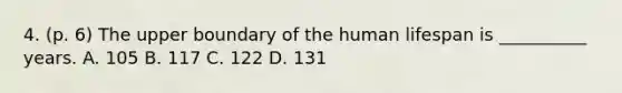 4. (p. 6) The upper boundary of the human lifespan is __________ years. A. 105 B. 117 C. 122 D. 131