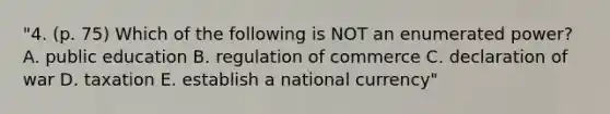 "4. (p. 75) Which of the following is NOT an enumerated power? A. public education B. regulation of commerce C. declaration of war D. taxation E. establish a national currency"