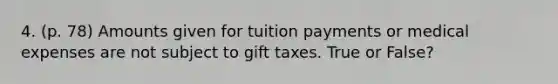 4. (p. 78) Amounts given for tuition payments or medical expenses are not subject to gift taxes. True or False?