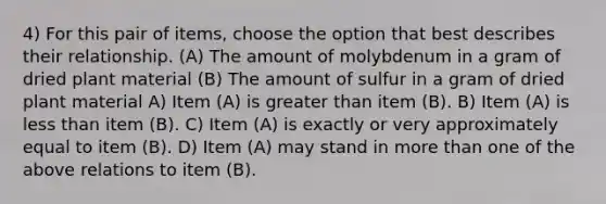 4) For this pair of items, choose the option that best describes their relationship. (A) The amount of molybdenum in a gram of dried plant material (B) The amount of sulfur in a gram of dried plant material A) Item (A) is greater than item (B). B) Item (A) is less than item (B). C) Item (A) is exactly or very approximately equal to item (B). D) Item (A) may stand in more than one of the above relations to item (B).