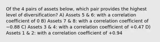 Of the 4 pairs of assets below, which pair provides the highest level of diversification? A) Assets 5 & 6: with a correlation coefficient of 0 B) Assets 7 & 8: with a correlation coefficient of −0.88 C) Assets 3 & 4: with a correlation coefficient of +0.47 D) Assets 1 & 2: with a correlation coefficient of +0.94