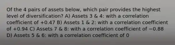 Of the 4 pairs of assets below, which pair provides the highest level of diversification? A) Assets 3 & 4: with a correlation coefficient of +0.47 B) Assets 1 & 2: with a correlation coefficient of +0.94 C) Assets 7 & 8: with a correlation coefficient of −0.88 D) Assets 5 & 6: with a correlation coefficient of 0