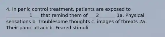 4. In panic control treatment, patients are exposed to __________1___ that remind them of ___2_______ 1a. Physical sensations b. Troublesome thoughts c. images of threats 2a. Their panic attack b. Feared stimuli