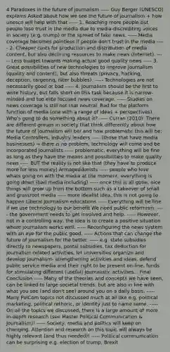 4 Paradoxes in the future of journalism ----- Guy Berger (UNESCO) explains Asked about how we see the future of journalism + how unesco will help with that ----- 1. Reaching more people but people lose trust in the media due to media-discrediting voices in society (e.g. trump) or the spread of fake news. ----- Media coverage becomes pointless if people don't trust in the media ----- 2. Cheaper costs for production and distribution of media content, but also declining resources to make news (Internet). ----- Less budget towards making actual good quality news ----- 3. Great possibilities of new technologies to improve journalism (quality and content), but also threats (privacy, hacking, deception, targeting, filter bubbles). ----- Technologies are not necessarily good or bad ----- 4. Journalism should be the first to write history, but falls short on this task because it is narrow-minded and too elite focused news coverage. ----- Studies on news coverage is still not that neutral. Bad for the platform function of media (one with a range of ideas + perspectives). Who's gong to do something about it? ----- Curran (2010): There are different groups in society that think differently about how the future of journalism will be/ and how problematic this will be: Media Controllers, industry leaders ----- (those that have media businesses) → there is no problem, technology will come and be incorporated Journalists ----- problematic, everything will be fine as long as they have the means and possibilities to make quality news ----- BUT the reality is not like that (they have to produce more for less money) Armageddonists ----- people who love whats going on with the media at the moment, everything is going down (bad media including) ----- once this is all gone, nice things will grow up from the bottom such as a takeover of small and grassroot media ----- more idealist idea, this is not going to happen Liberal Journalism educations ----- Everything will be fine if we use technology to our benefit We need public reformism ----- the government needs to get involved and help. ----- However, not in a controlling way, the idea is to create a positive situation where journalism works well. ----- Reconfiguring the news system with an eye for the public good. ----- Actions that can change the future of journalism for the better. ----- e.g. state subsidies directly to newspapers, postal subsidies, tax deduction for journalism-related activities, let universities organize and develop journalism- strengthening activities and ideas, defend public service media and their right to be present on-line, funds for stimulating different (useful) journalistic activities... Final Conclusion ----- Many of the theories and concepts we have seen, can be linked to large societal trends, but are also in line with what you see (and don't see) around you on a daily basis. ----- Many PolCom topics not discussed much at all like e.g. political marketing, political rethoric, or identity just to name some. ----- On all the topics we discussed, there is a large amount of more in-depth research (see Master Political Communication & Journalism)! ----- Society, media and politics will keep on changing. Attention and research on this topic will always be highly relevant (and thus needed)! ----- Political communication can be surprising e.g. election of trump, Brexit