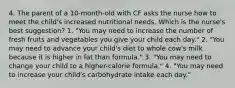 4. The parent of a 10-month-old with CF asks the nurse how to meet the child's increased nutritional needs. Which is the nurse's best suggestion? 1. "You may need to increase the number of fresh fruits and vegetables you give your child each day." 2. "You may need to advance your child's diet to whole cow's milk because it is higher in fat than formula." 3. "You may need to change your child to a higher-calorie formula." 4. "You may need to increase your child's carbohydrate intake each day."