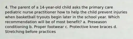 4. The parent of a 14-year-old child asks the primary care pediatric nurse practitioner how to help the child prevent injuries when basketball tryouts begin later in the school year. Which recommendation will be of most benefit? a. Preseason conditioning b. Proper footwear c. Protective knee braces d. Stretching before practices