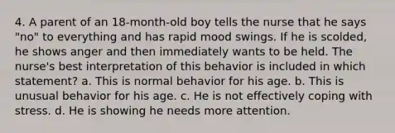 4. A parent of an 18-month-old boy tells the nurse that he says "no" to everything and has rapid mood swings. If he is scolded, he shows anger and then immediately wants to be held. The nurse's best interpretation of this behavior is included in which statement? a. This is normal behavior for his age. b. This is unusual behavior for his age. c. He is not effectively coping with stress. d. He is showing he needs more attention.