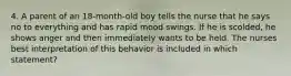 4. A parent of an 18-month-old boy tells the nurse that he says no to everything and has rapid mood swings. If he is scolded, he shows anger and then immediately wants to be held. The nurses best interpretation of this behavior is included in which statement?