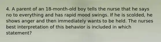 4. A parent of an 18-month-old boy tells the nurse that he says no to everything and has rapid mood swings. If he is scolded, he shows anger and then immediately wants to be held. The nurses best interpretation of this behavior is included in which statement?