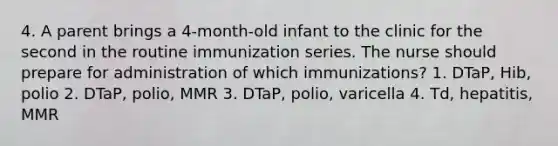 4. A parent brings a 4-month-old infant to the clinic for the second in the routine immunization series. The nurse should prepare for administration of which immunizations? 1. DTaP, Hib, polio 2. DTaP, polio, MMR 3. DTaP, polio, varicella 4. Td, hepatitis, MMR