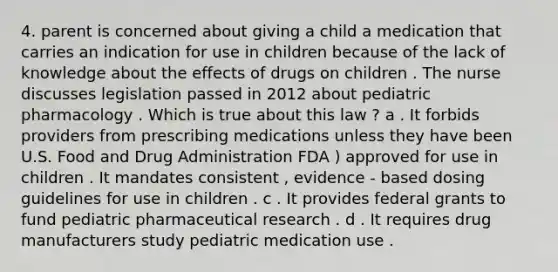 4. parent is concerned about giving a child a medication that carries an indication for use in children because of the lack of knowledge about the effects of drugs on children . The nurse discusses legislation passed in 2012 about pediatric pharmacology . Which is true about this law ? a . It forbids providers from prescribing medications unless they have been U.S. Food and Drug Administration FDA ) approved for use in children . It mandates consistent , evidence - based dosing guidelines for use in children . c . It provides federal grants to fund pediatric pharmaceutical research . d . It requires drug manufacturers study pediatric medication use .