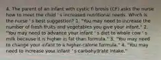 4. The parent of an infant with cystic fi brosis (CF) asks the nurse how to meet the child ' s increased nutritional needs. Which is the nurse ' s best suggestion? 1. "You may need to increase the number of fresh fruits and vegetables you give your infant." 2. "You may need to advance your infant ' s diet to whole cow ' s milk because it is higher in fat than formula." 3. "You may need to change your infant to a higher-calorie formula." 4. "You may need to increase your infant ' s carbohydrate intake."