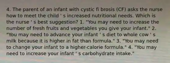 4. The parent of an infant with cystic fi brosis (CF) asks the nurse how to meet the child ' s increased nutritional needs. Which is the nurse ' s best suggestion? 1. "You may need to increase the number of fresh fruits and vegetables you give your infant." 2. "You may need to advance your infant ' s diet to whole cow ' s milk because it is higher in fat than formula." 3. "You may need to change your infant to a higher-calorie formula." 4. "You may need to increase your infant ' s carbohydrate intake."