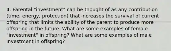 4. Parental "investment" can be thought of as any contribution (time, energy, protection) that increases the survival of current offspring that limits the ability of the parent to produce more offspring in the future. What are some examples of female "investment" in offspring? What are some examples of male investment in offspring?