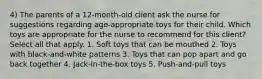 4) The parents of a 12-month-old client ask the nurse for suggestions regarding age-appropriate toys for their child. Which toys are appropriate for the nurse to recommend for this client? Select all that apply. 1. Soft toys that can be mouthed 2. Toys with black-and-white patterns 3. Toys that can pop apart and go back together 4. Jack-in-the-box toys 5. Push-and-pull toys