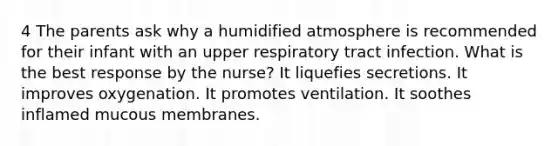 4 The parents ask why a humidified atmosphere is recommended for their infant with an upper respiratory tract infection. What is the best response by the nurse? It liquefies secretions. It improves oxygenation. It promotes ventilation. It soothes inflamed mucous membranes.