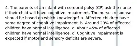 4. The parents of an infant with cerebral palsy (CP) ask the nurse if their child will have cognitive impairment. The nurses response should be based on which knowledge? a. Affected children have some degree of cognitive impairment. b. Around 20% of affected children have normal intelligence. c. About 45% of affected children have normal intelligence. d. Cognitive impairment is expected if motor and sensory deficits are severe.