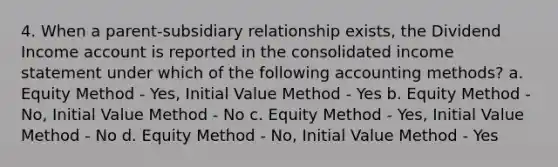 4. When a parent-subsidiary relationship exists, the Dividend Income account is reported in the consolidated income statement under which of the following accounting methods? a. Equity Method - Yes, Initial Value Method - Yes b. Equity Method - No, Initial Value Method - No c. Equity Method - Yes, Initial Value Method - No d. Equity Method - No, Initial Value Method - Yes