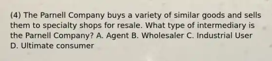 (4) The Parnell Company buys a variety of similar goods and sells them to specialty shops for resale. What type of intermediary is the Parnell Company? A. Agent B. Wholesaler C. Industrial User D. Ultimate consumer