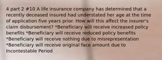 4 part 2 #10 A life insurance company has determined that a recently deceased insured had understated her age at the time of application five years prior. How will this affect the insurer's claim disbursement? *Beneficiary will receive increased policy benefits *Beneficiary will receive reduced policy benefits *Beneficiary will receive nothing due to misrepresentation *Beneficiary will receive original face amount due to Incontestable Period