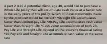 4 part 2 #20 A potential client, age 40, would like to purchase a Whole Life policy that will accumulate cash value at a faster rate in the early years of the policy. Which of these statements made by the producer would be correct? *Straight life accumulates faster than Limited-pay Life *20-Pay Life accumulates cash value faster than Straight Life *Cash value accumulation of both 20-Pay Life and Straight Life depend on the insurer's financial rating *20-Pay Life and Straight Life accumulate cash value at the same rate