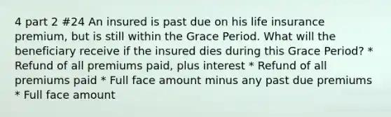 4 part 2 #24 An insured is past due on his life insurance premium, but is still within the Grace Period. What will the beneficiary receive if the insured dies during this Grace Period? * Refund of all premiums paid, plus interest * Refund of all premiums paid * Full face amount minus any past due premiums * Full face amount