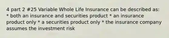 4 part 2 #25 Variable Whole Life Insurance can be described as: * both an insurance and securities product * an insurance product only * a securities product only * the insurance company assumes the investment risk