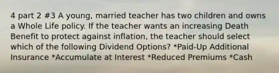 4 part 2 #3 A young, married teacher has two children and owns a Whole Life policy. If the teacher wants an increasing Death Benefit to protect against inflation, the teacher should select which of the following Dividend Options? *Paid-Up Additional Insurance *Accumulate at Interest *Reduced Premiums *Cash