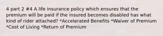 4 part 2 #4 A life insurance policy which ensures that the premium will be paid if the insured becomes disabled has what kind of rider attached? *Accelerated Benefits *Waiver of Premium *Cost of Living *Return of Premium